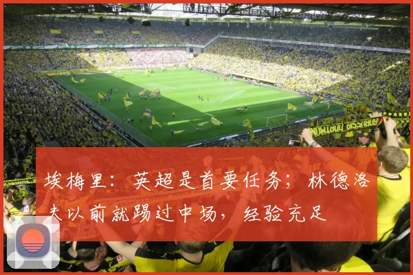 埃梅里：英超是首要任务；林德洛夫以前就踢过中场，经验充足
