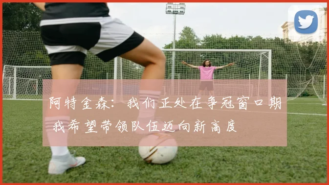 阿特金森：我们正处在争冠窗口期 我希望带领队伍迈向新高度