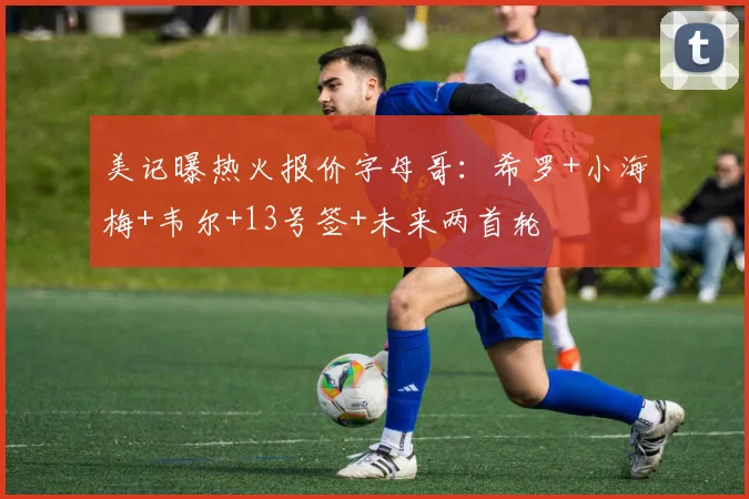 美记曝热火报价字母哥：希罗+小海梅+韦尔+13号签+未来两首轮