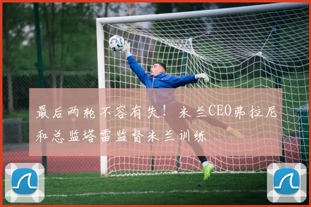 最后两轮不容有失！米兰CEO弗拉尼和总监塔雷监督米兰训练